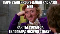 пармезаненко,ну давай раскажи мне как ты сосал за еблогвардейскую славу?