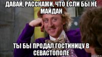 давай, расскажи, что если бы не майдан ты бы продал гостиницу в севастополе