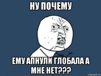 ну почему ему апнули глобала а мне нет???