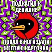 подкатил к девушке попал в ноги,дали желтую карточку