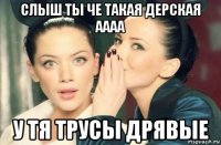 слыш ты че такая дерская аааа у тя трусы дрявые