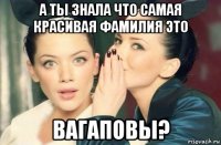 а ты знала что самая красивая фамилия это вагаповы?