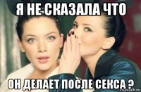 я не сказала что он делает после секса ?