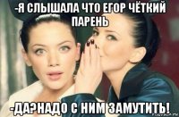 -я слышала что егор чёткий парень -да?надо с ним замутить!