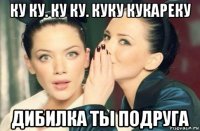 ку ку. ку ку. куку кукареку дибилка ты подруга