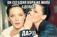 он сегодня корк на жопу сделал! да?))