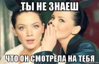 ты не знаеш что он смотрела на тебя