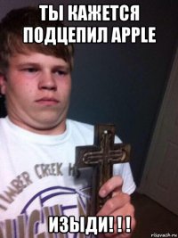 ты кажется подцепил apple изыди! ! !