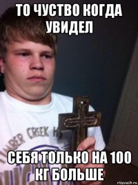 то чуство когда увидел себя только на 100 кг больше