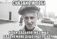 сказано ж тобі не їби дядькові мозги, бо дядько може дешо інше поїбати