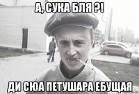 а, сука бля ?! ди сюа петушара ебущая