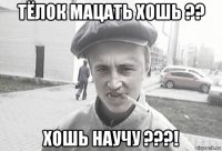 тёлок мацать хошь ?? хошь научу ???!