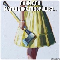 пони для маленьких,говоришь?... 