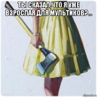 ты сказал,что я уже взрослая для мультиков?... 