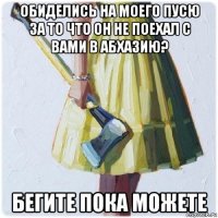 обиделись на моего пусю за то что он не поехал с вами в абхазию? бегите пока можете