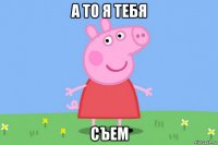 а то я тебя съем