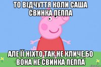 то відчуття коли саша свинка пеппа але її ніхто так не кличе,бо вона не свинка пеппа