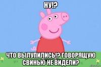 ну!? что вылупились!? говорящую свинью не видели?