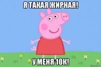 я такая жирная! у меня 10к!