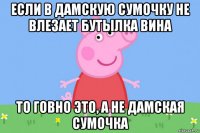 если в дамскую сумочку не влезает бутылка вина то говно это, а не дамская сумочка