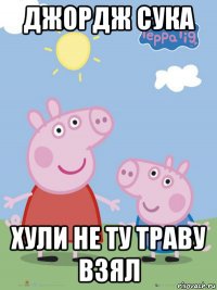 джордж сука хули не ту траву взял