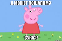 а может пошалим? сука?!