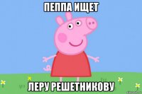 пеппа ищет леру решетникову