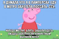 я думала что я в памперсах. еду в метро захотела поссать. ссу. народ смотрит. блять. забыла одеть. пиздец залёт. косяк конкретный. выгнали на хер