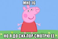 мне 16 но я до сих пор смотрю ее