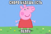 скоро будешь есть пеппу