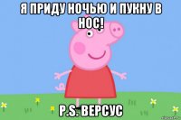 я приду ночью и пукну в нос! p.s. версус