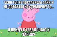 если ты не поставишь лайк и не добавиш на страничку то... я приду к тебе ночью и зарежу