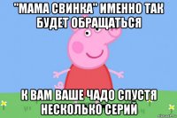 "мама свинка" именно так будет обращаться к вам ваше чадо спустя несколько серий