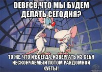 debfcb,что мы будем делать сегодня? то же, что и всегда. извергать из себя нескончаемый потом рандомной хуеты!