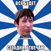 всё будет сегодня, отвечаю