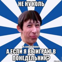 не ну коль а если я выиграю в понедельник?