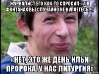 журналист его как-то спросил: «а в фонтанах вы случайно не купаетесь?» «нет, это же день ильи пророка. у нас литургия»