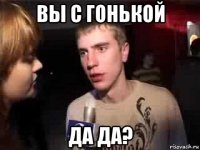 вы с гонькой да да?