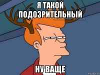 я такой подозрительный ну ваще