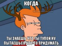 когда ты знаешь что ты тупой ну пытаешься что-то придумать