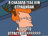 я сказала тебе хуй отращивай а ты что отрастил????????