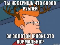 ты не веришь что 60000 рублей за золотой iphone это нормально?