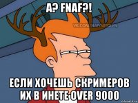 а? fnaf?! если хочешь скримеров их в инете over 9000