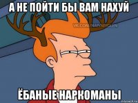 а не пойти бы вам нахуй ёбаные наркоманы