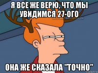 я все же верю, что мы увидимся 27-ого она же сказала "точно"