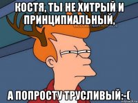 костя, ты не хитрый и принципиальный, а попросту трусливый:-(