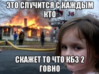 это случится с каждым кто скажет то что кбз 2 говно