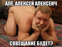 алё, алексей алексеич совещание будет?