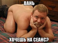 вань хочешь на сеанс?