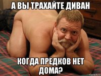 а вы трахайте диван когда предков нет дома?